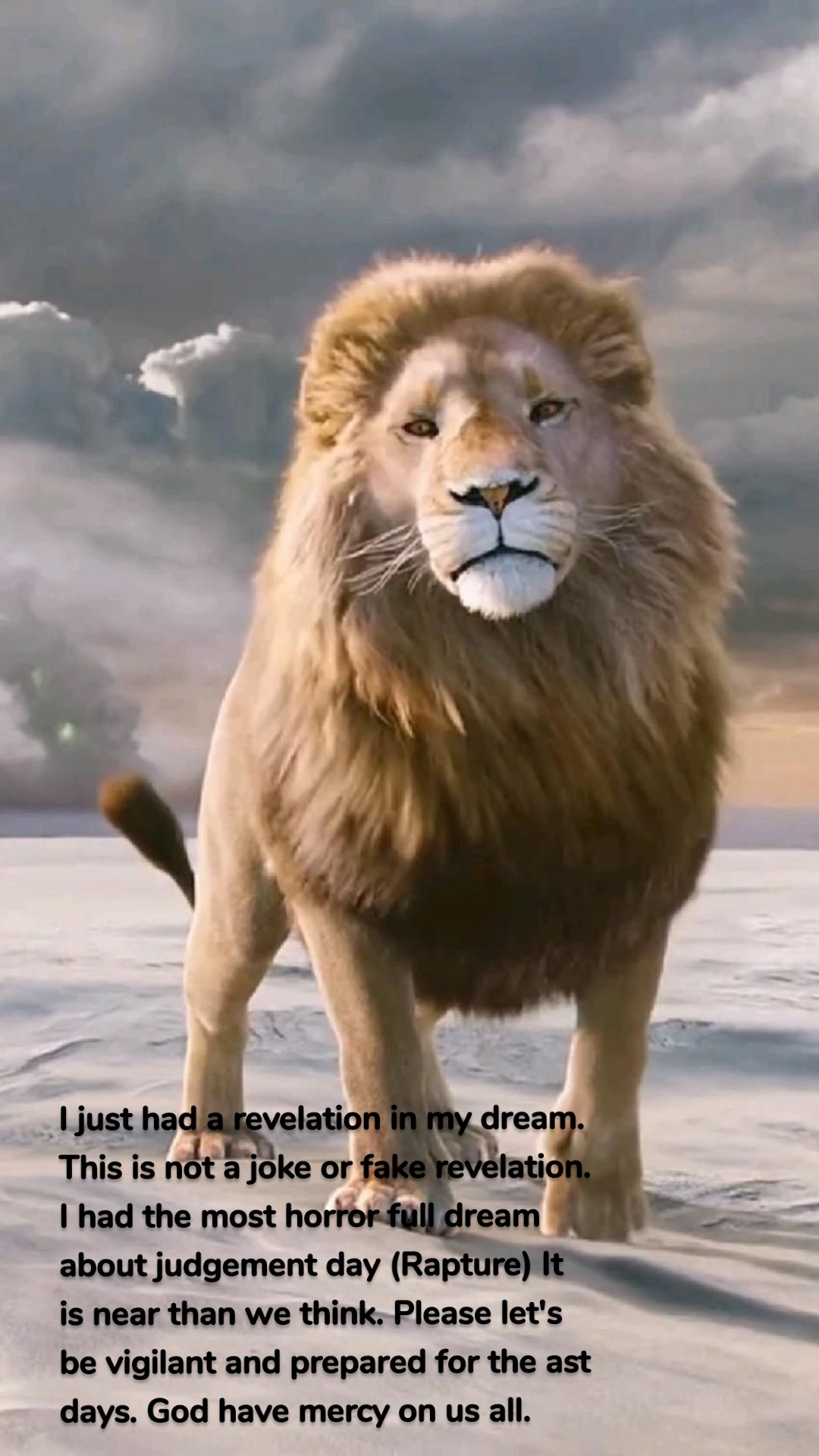 I just had a revelation in my dream. This is not a joke or fake revelation. I had the most horror full dream about judgement day (Rapture) It is near than we think. Please let's be vigilant and prepared for the ast days. God have mercy on us all. 